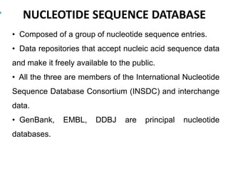 NUCLEOTIDE SEQUENCE DATABASE
• Composed of a group of nucleotide sequence entries.
• Data repositories that accept nucleic acid sequence data
and make it freely available to the public.
• All the three are members of the International Nucleotide
Sequence Database Consortium (INSDC) and interchange
data.
• GenBank, EMBL, DDBJ are principal nucleotide
databases.
 