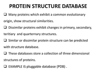 PROTEIN STRUCTURE DATABASE
 Many proteins which exhibit a common evolutionary
origin, show structural similarities.
 Dissimilar proteins exhibit changes in primary, secondary,
teritiary and quarternary structures.
 Similar or dissimilar protein structure can be predicted
with structure database.
 These databases store a collection of three dimensional
structures of proteins.
 EXAMPLE IS pluggable database (PDB) .
 