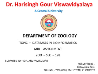 Dr. Harisingh Gour Viswavidyalaya
A Central University
DEPARTMENT OF ZOOLOGY
TOPIC – DATABASES IN BIOINFORMATICS
MID II ASSIGNMENT
ZOO – SEC – 128
SUBMITED TO – MR. ANUPAM KUMAR
SUBMITED BY –
PRAVANJAN DASH
ROLL NO. – Y23265020, Msc 1st YEAR, 1st SEMESTER
 
