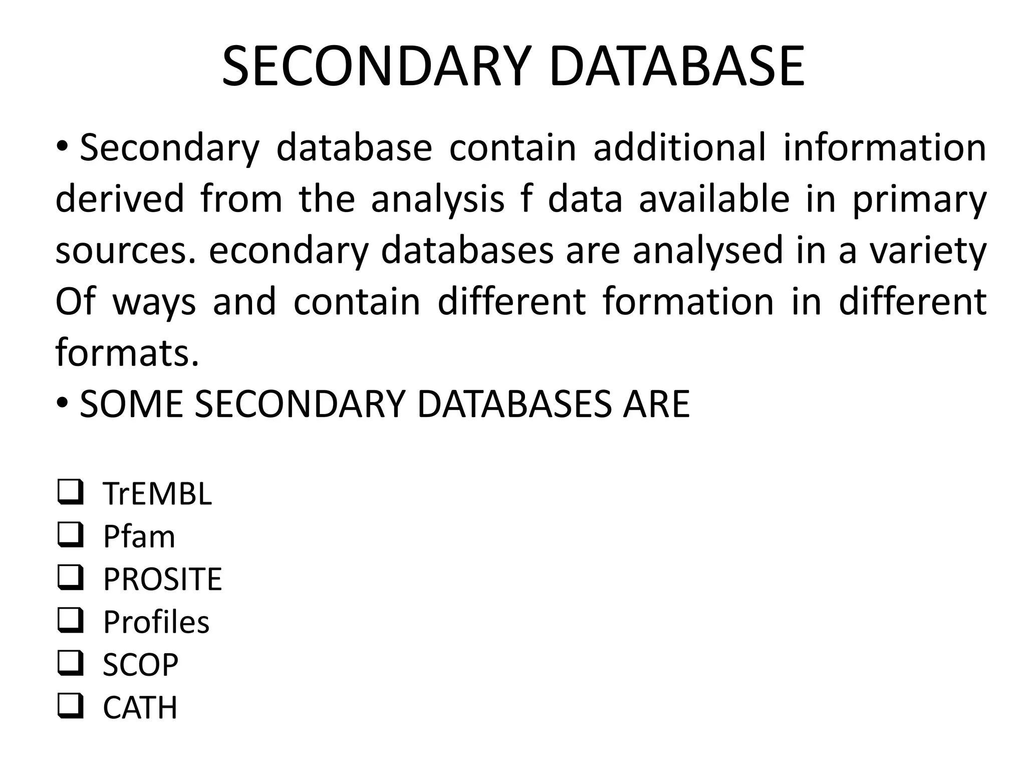 SECONDARY DATABASE
• Secondary database contain additional information
derived from the analysis f data available in primary
sources. econdary databases are analysed in a variety
Of ways and contain different formation in different
formats.
• SOME SECONDARY DATABASES ARE
 TrEMBL
 Pfam
 PROSITE
 Profiles
 SCOP
 CATH
 