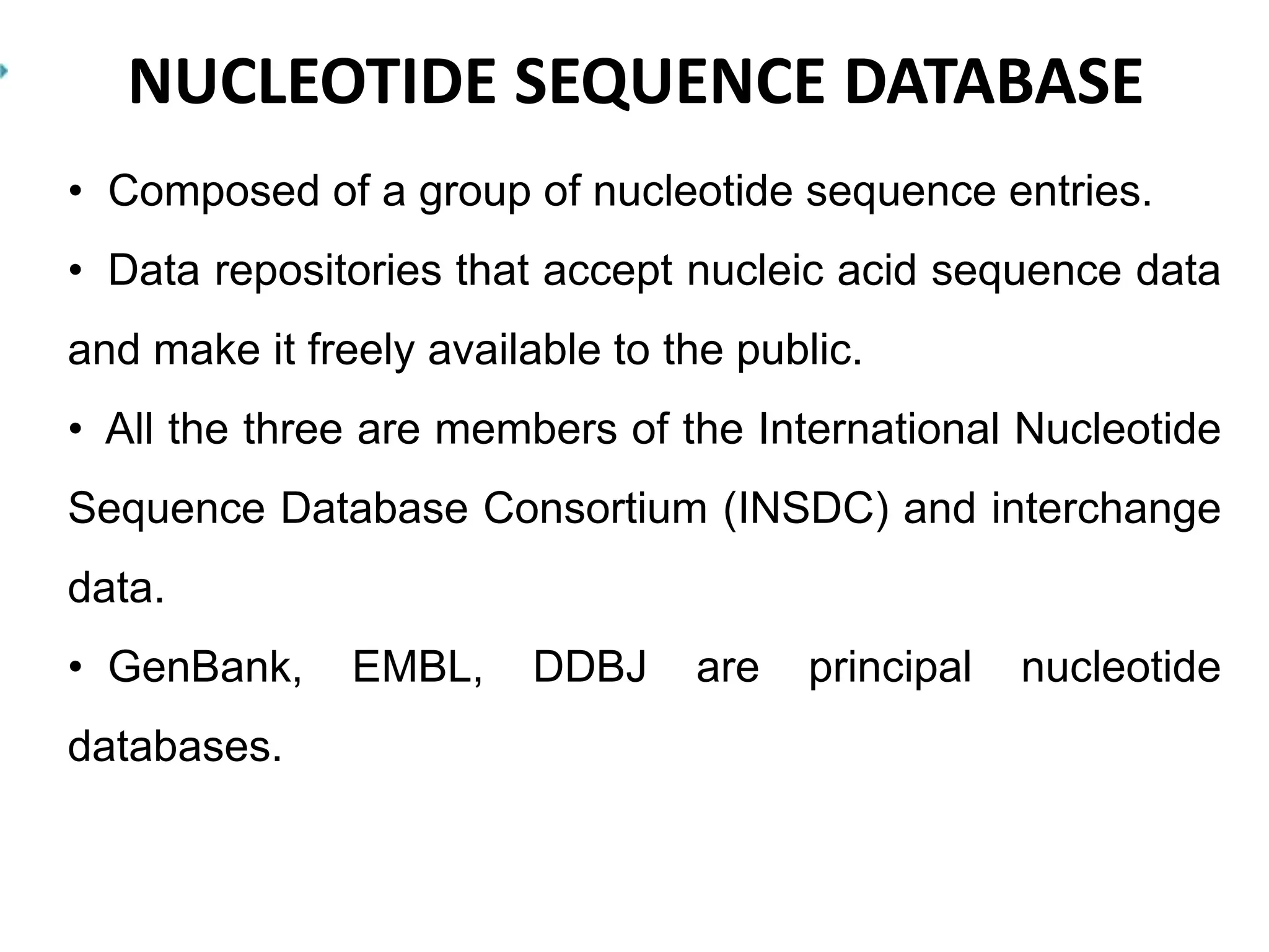 NUCLEOTIDE SEQUENCE DATABASE
• Composed of a group of nucleotide sequence entries.
• Data repositories that accept nucleic acid sequence data
and make it freely available to the public.
• All the three are members of the International Nucleotide
Sequence Database Consortium (INSDC) and interchange
data.
• GenBank, EMBL, DDBJ are principal nucleotide
databases.
 