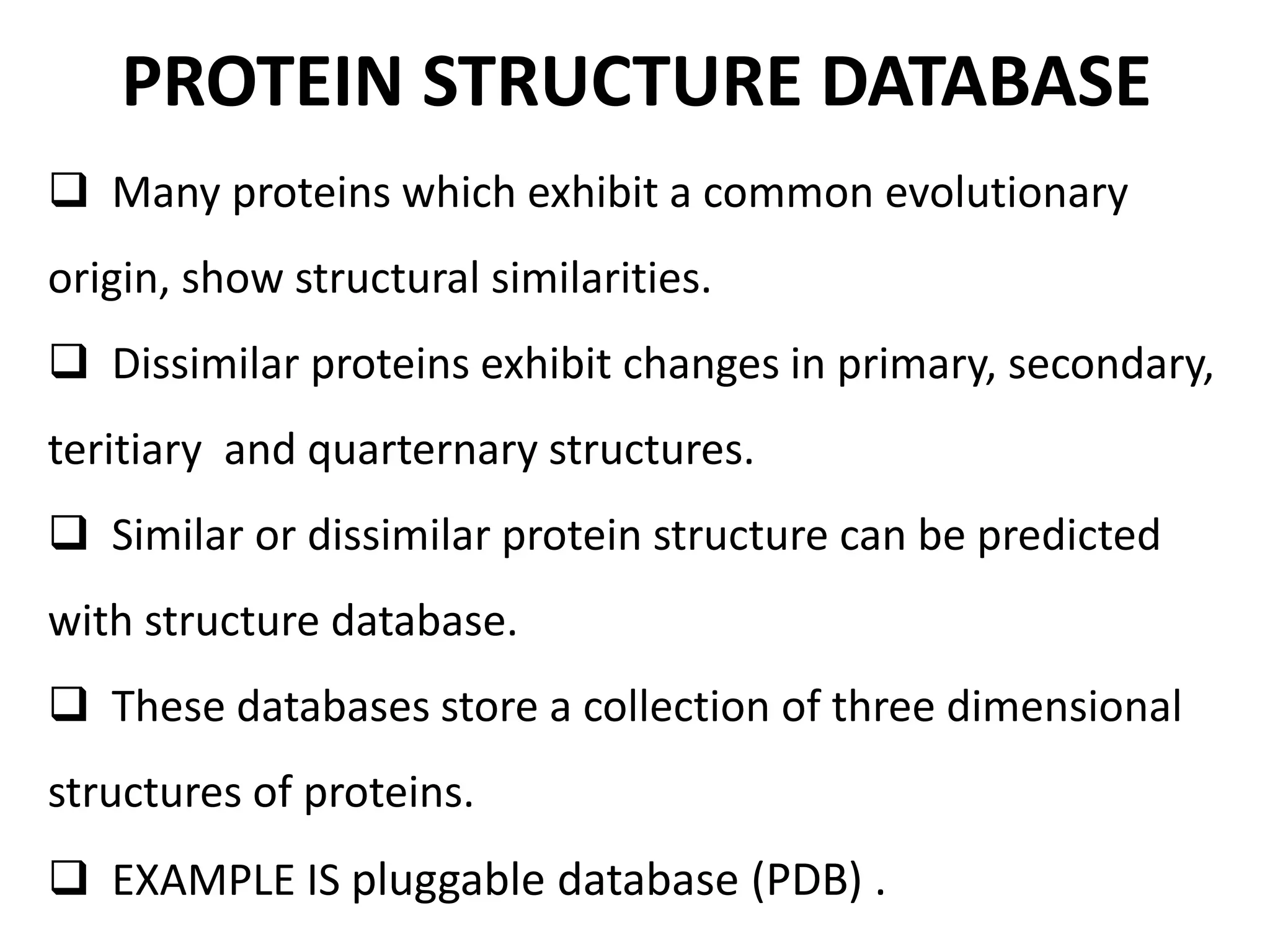 PROTEIN STRUCTURE DATABASE
 Many proteins which exhibit a common evolutionary
origin, show structural similarities.
 Dissimilar proteins exhibit changes in primary, secondary,
teritiary and quarternary structures.
 Similar or dissimilar protein structure can be predicted
with structure database.
 These databases store a collection of three dimensional
structures of proteins.
 EXAMPLE IS pluggable database (PDB) .
 