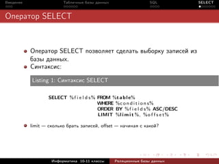 Введение                 Табличные базы данных                   SQL         SELECT



Оператор SELECT


           Оператор SELECT позволяет сделать выборку записей из
           базы данных.
           Синтаксис:

           Listing 1: Синтаксис SELECT

                  SELECT % f i e l d s % FROM %t a b l e%
                                         WHERE %c o n d i t i o n s%
                                         ORDER BY % f i e l d s % ASC/DESC
                                         LIMIT %l i m i t %, %o f f s e t%

           limit — сколько брать записей, oﬀset — начиная с какой?




                    Информатика 10-11 классы     Реляционные базы данных
 