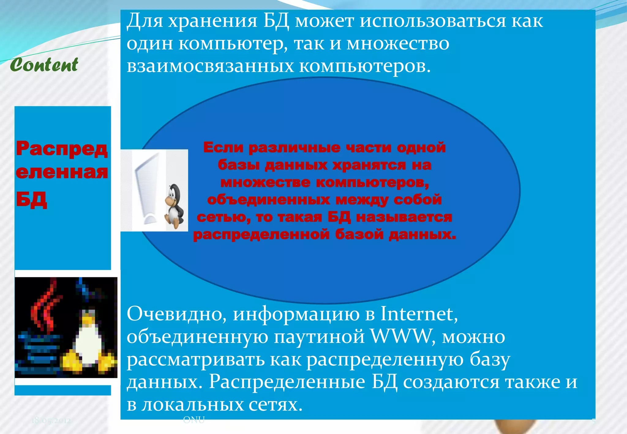 Content
Распред
еленная
БД
Для хранения БД может использоваться как
один компьютер, так и множество
взаимосвязанных компьютеров.
Очевидно, информацию в Internet,
объединенную паутиной WWW, можно
рассматривать как распределенную базу
данных. Распределенные БД создаются также и
в локальных сетях.
18.05.2012 ONU 5
Если различные части одной
базы данных хранятся на
множестве компьютеров,
объединенных между собой
сетью, то такая БД называется
распределенной базой данных.
 