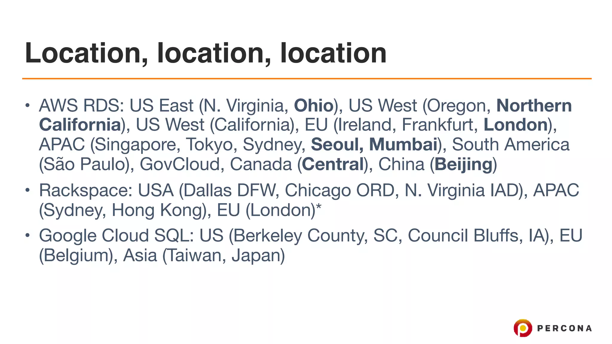 Location, location, location
• AWS RDS: US East (N. Virginia, Ohio), US West (Oregon, Northern
California), US West (California), EU (Ireland, Frankfurt, London),
APAC (Singapore, Tokyo, Sydney, Seoul, Mumbai), South America
(São Paulo), GovCloud, Canada (Central), China (Beijing)

• Rackspace: USA (Dallas DFW, Chicago ORD, N. Virginia IAD), APAC
(Sydney, Hong Kong), EU (London)*

• Google Cloud SQL: US (Berkeley County, SC, Council Bluffs, IA), EU
(Belgium), Asia (Taiwan, Japan)
 