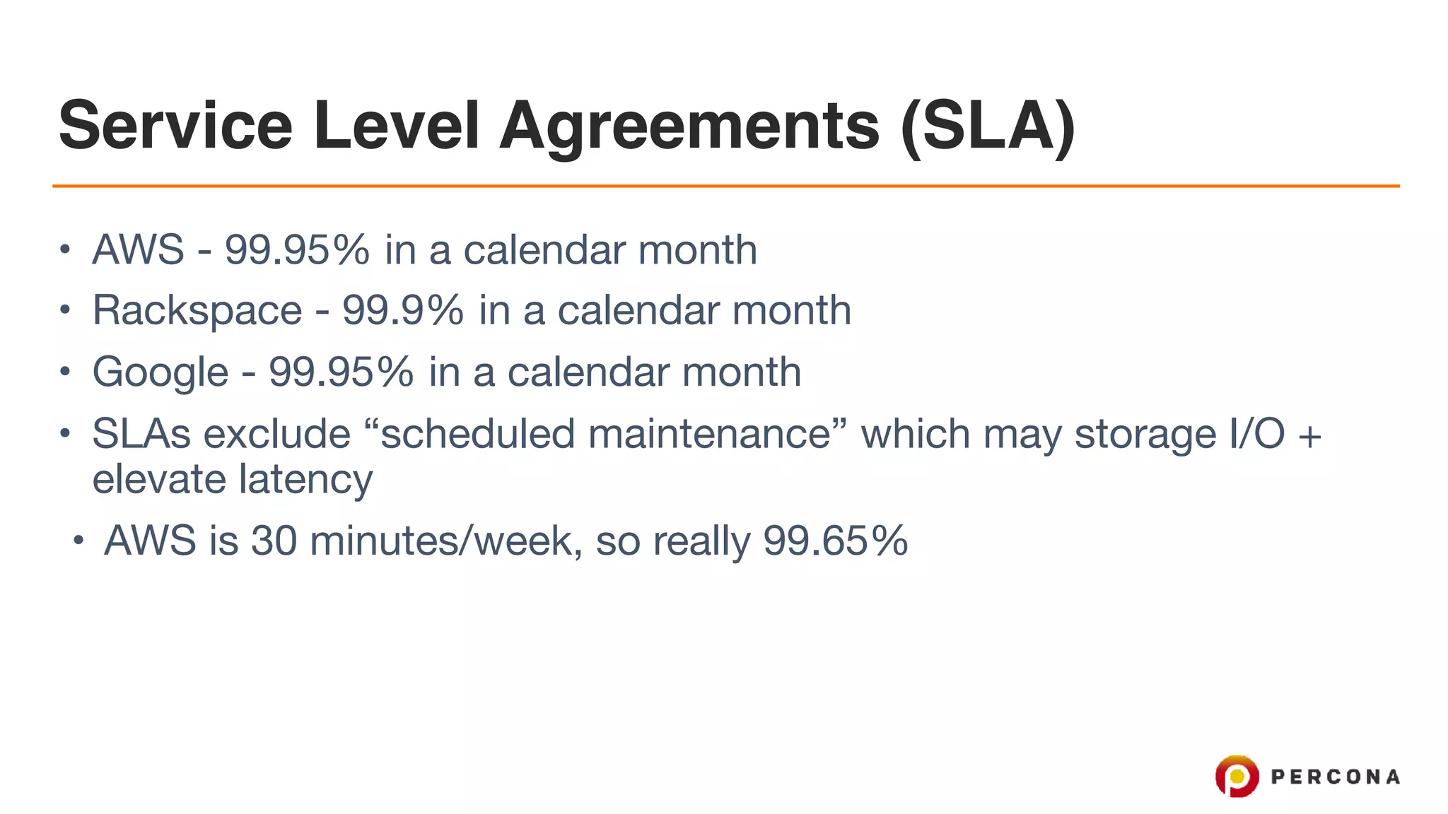 Service Level Agreements (SLA)
• AWS - 99.95% in a calendar month

• Rackspace - 99.9% in a calendar month

• Google - 99.95% in a calendar month

• SLAs exclude “scheduled maintenance” which may storage I/O +
elevate latency

• AWS is 30 minutes/week, so really 99.65%
 