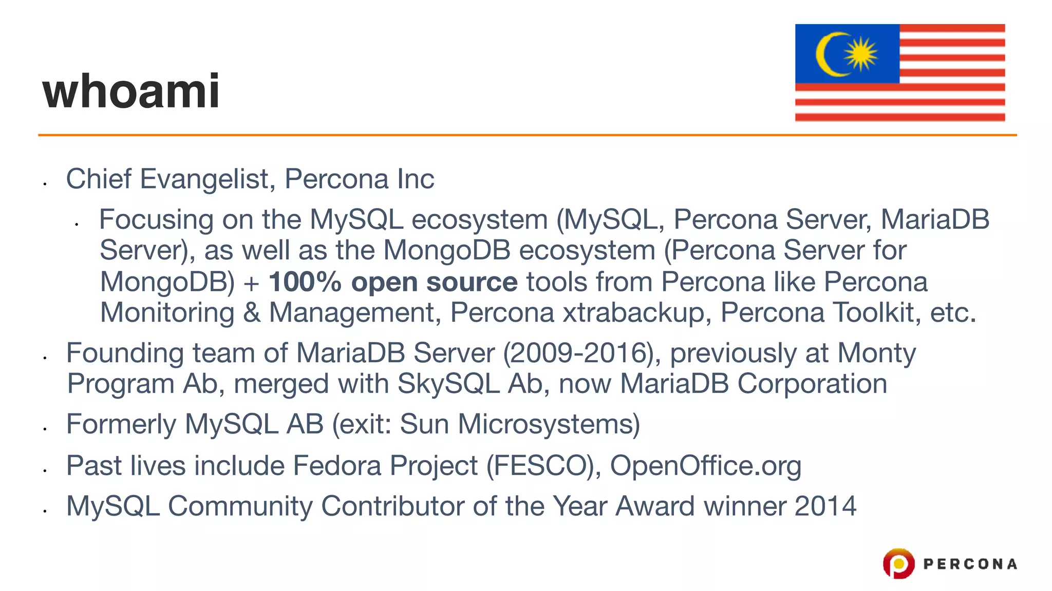 whoami
• Chief Evangelist, Percona Inc

• Focusing on the MySQL ecosystem (MySQL, Percona Server, MariaDB
Server), as well as the MongoDB ecosystem (Percona Server for
MongoDB) + 100% open source tools from Percona like Percona
Monitoring & Management, Percona xtrabackup, Percona Toolkit, etc.

• Founding team of MariaDB Server (2009-2016), previously at Monty
Program Ab, merged with SkySQL Ab, now MariaDB Corporation

• Formerly MySQL AB (exit: Sun Microsystems)

• Past lives include Fedora Project (FESCO), OpenOffice.org

• MySQL Community Contributor of the Year Award winner 2014
 