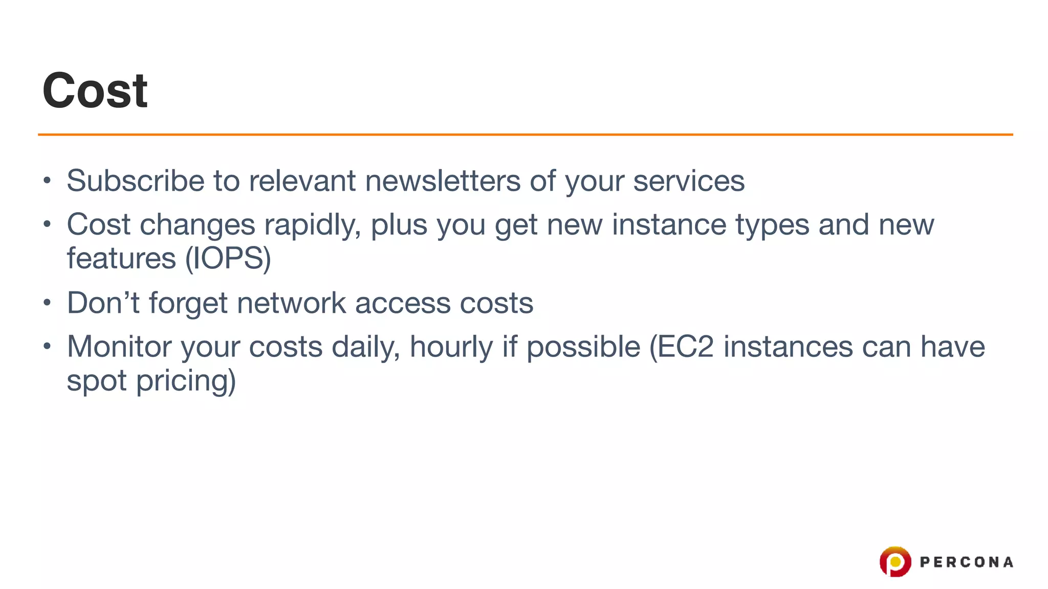 Cost
• Subscribe to relevant newsletters of your services

• Cost changes rapidly, plus you get new instance types and new
features (IOPS)

• Don’t forget network access costs

• Monitor your costs daily, hourly if possible (EC2 instances can have
spot pricing)
 