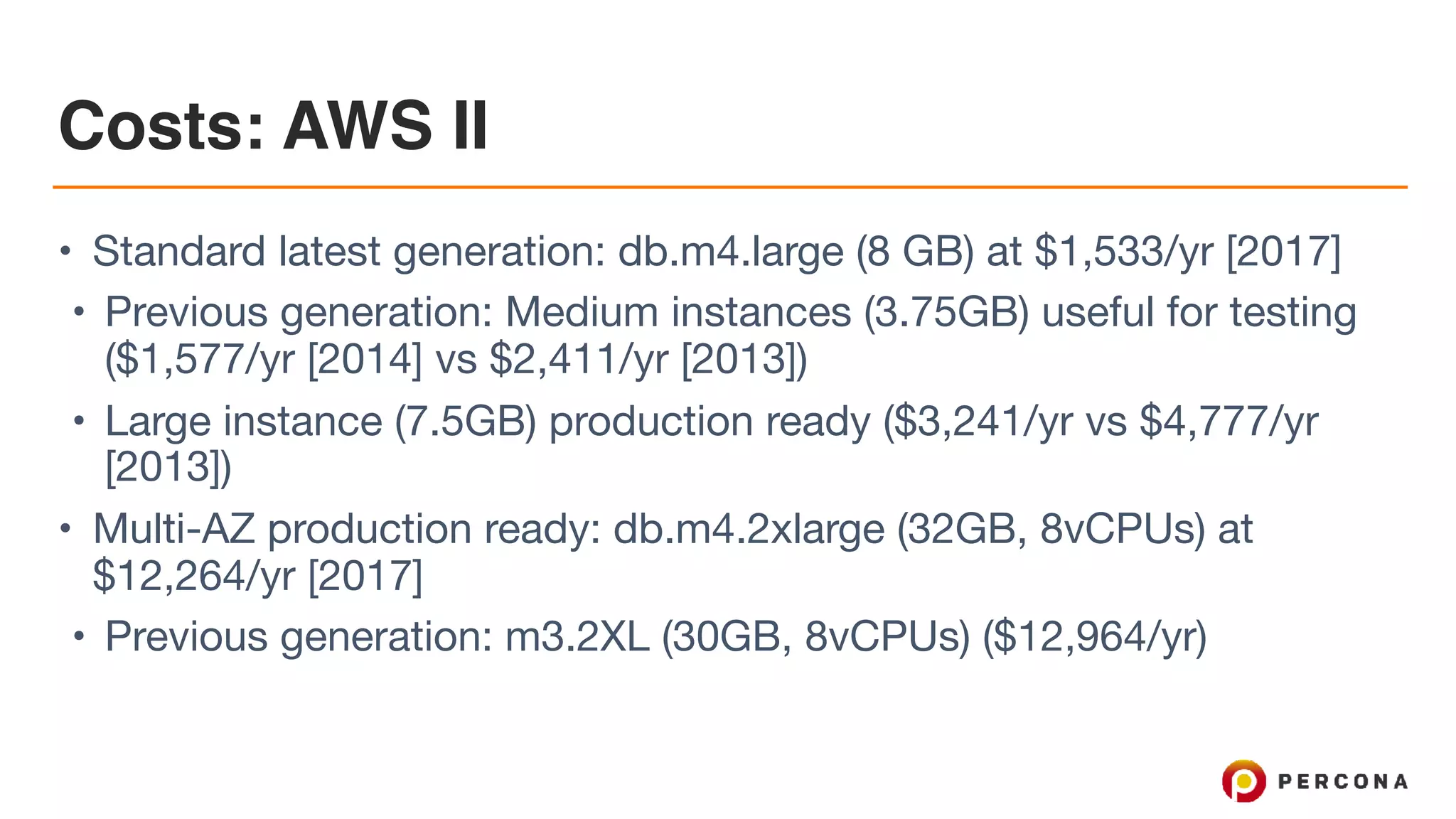 Costs: AWS II
• Standard latest generation: db.m4.large (8 GB) at $1,533/yr [2017]

• Previous generation: Medium instances (3.75GB) useful for testing
($1,577/yr [2014] vs $2,411/yr [2013])

• Large instance (7.5GB) production ready ($3,241/yr vs $4,777/yr
[2013])

• Multi-AZ production ready: db.m4.2xlarge (32GB, 8vCPUs) at
$12,264/yr [2017]

• Previous generation: m3.2XL (30GB, 8vCPUs) ($12,964/yr)
 
