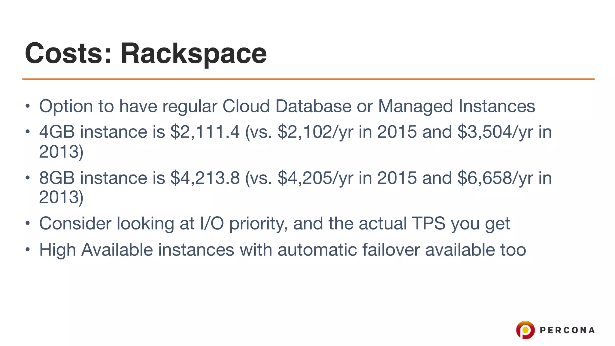 Costs: Rackspace
• Option to have regular Cloud Database or Managed Instances

• 4GB instance is $2,111.4 (vs. $2,102/yr in 2015 and $3,504/yr in
2013)

• 8GB instance is $4,213.8 (vs. $4,205/yr in 2015 and $6,658/yr in
2013)

• Consider looking at I/O priority, and the actual TPS you get

• High Available instances with automatic failover available too
 