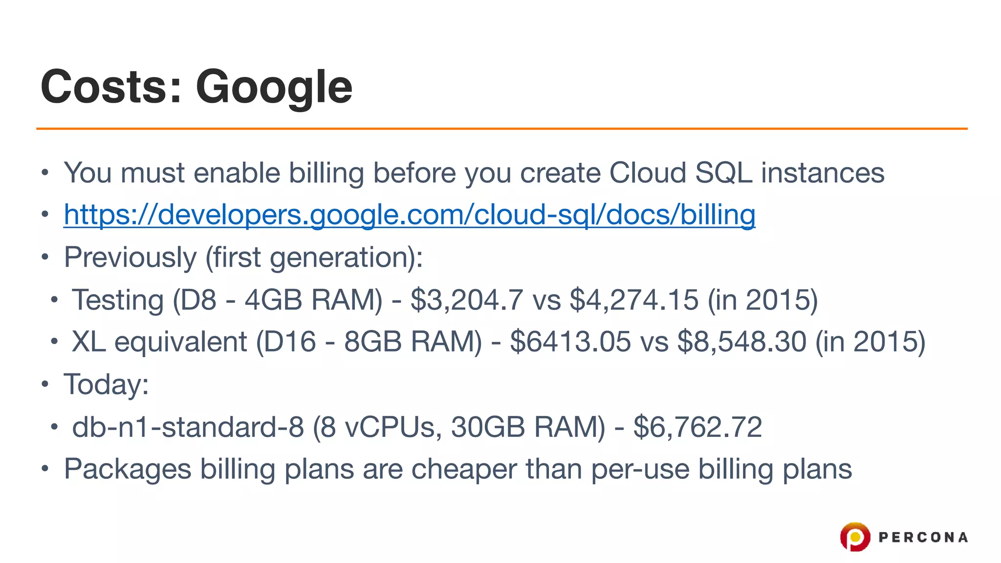 Costs: Google
• You must enable billing before you create Cloud SQL instances

• https://developers.google.com/cloud-sql/docs/billing

• Previously (first generation):

• Testing (D8 - 4GB RAM) - $3,204.7 vs $4,274.15 (in 2015)

• XL equivalent (D16 - 8GB RAM) - $6413.05 vs $8,548.30 (in 2015)

• Today:

• db-n1-standard-8 (8 vCPUs, 30GB RAM) - $6,762.72

• Packages billing plans are cheaper than per-use billing plans
 