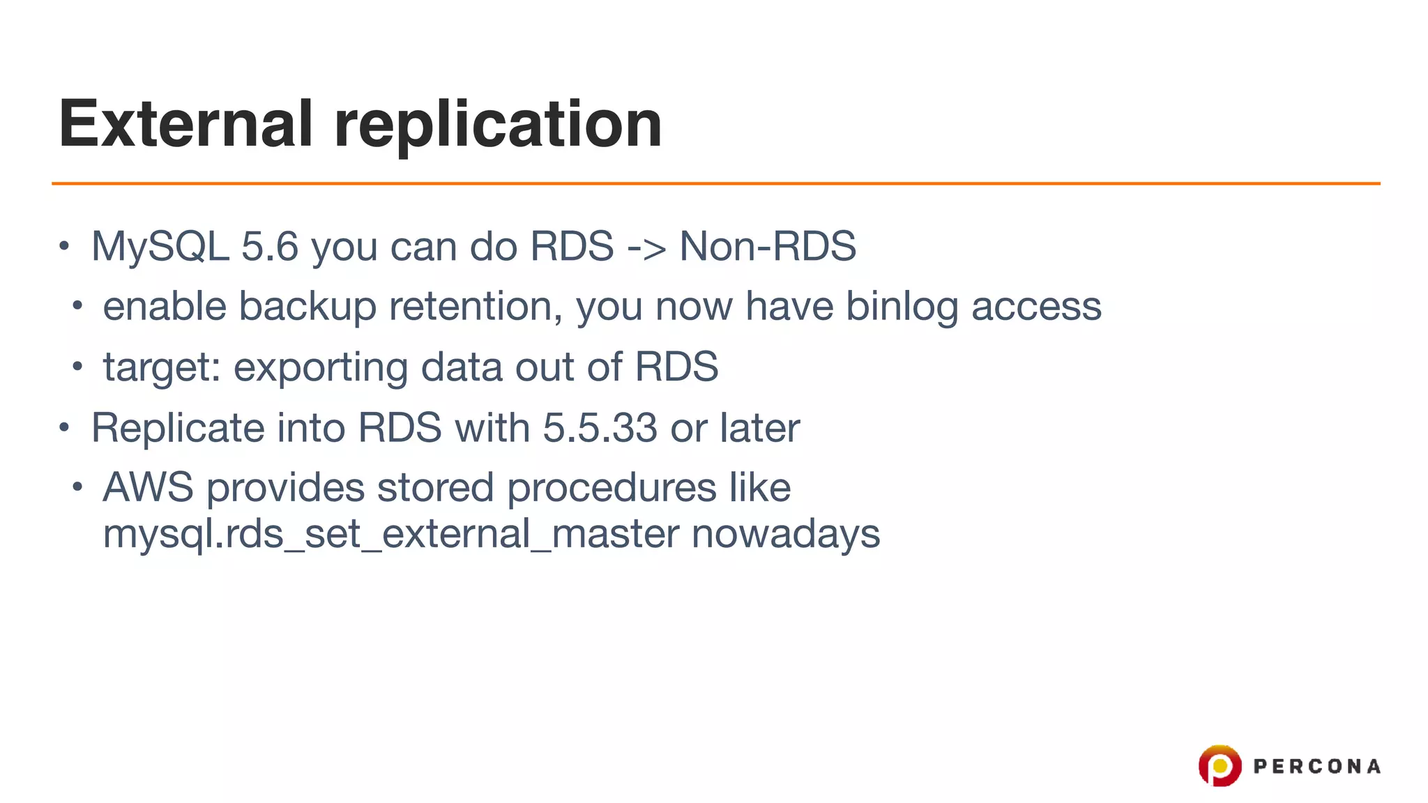 External replication
• MySQL 5.6 you can do RDS -> Non-RDS

• enable backup retention, you now have binlog access

• target: exporting data out of RDS

• Replicate into RDS with 5.5.33 or later

• AWS provides stored procedures like
mysql.rds_set_external_master nowadays
 