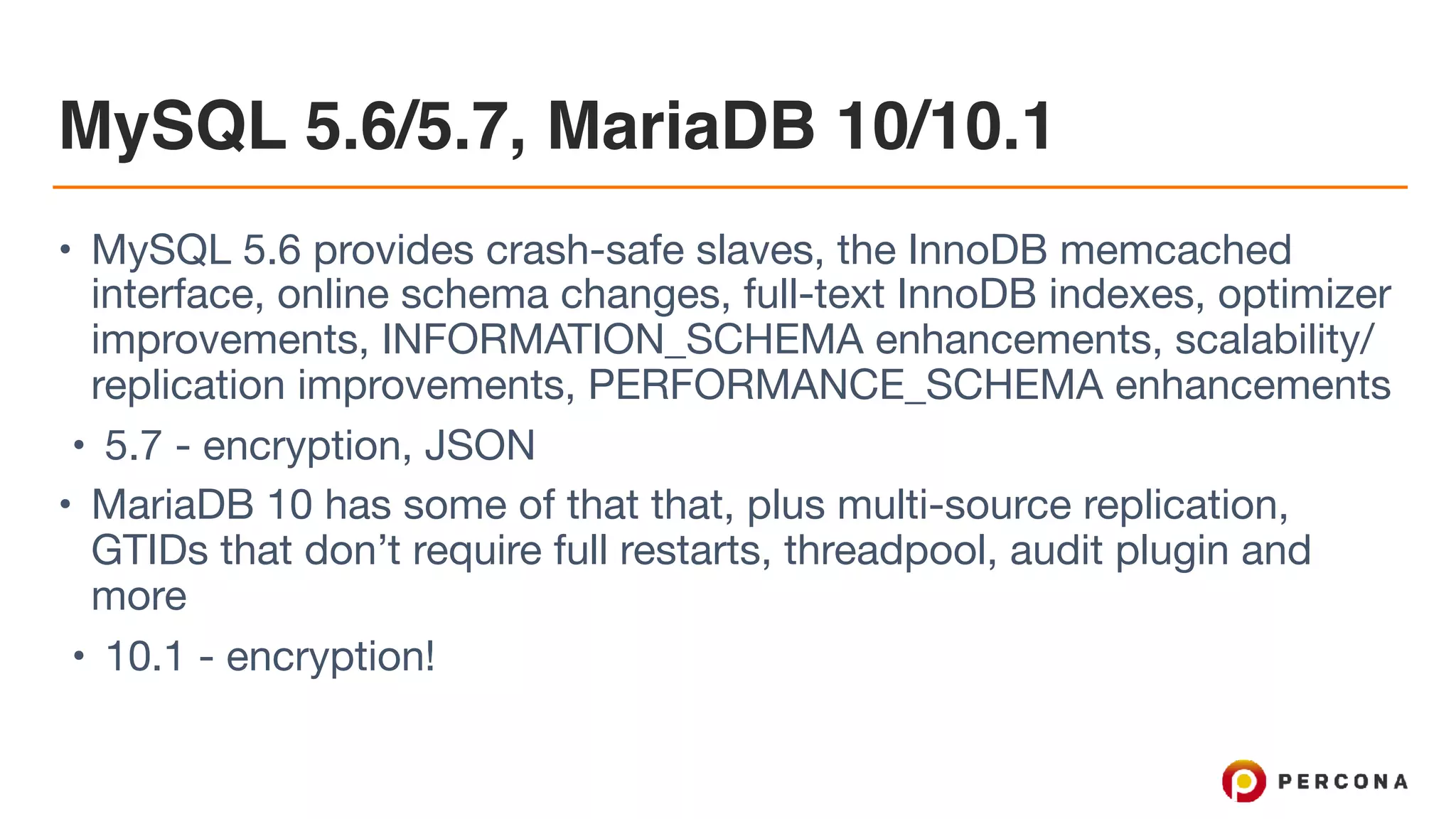 MySQL 5.6/5.7, MariaDB 10/10.1
• MySQL 5.6 provides crash-safe slaves, the InnoDB memcached
interface, online schema changes, full-text InnoDB indexes, optimizer
improvements, INFORMATION_SCHEMA enhancements, scalability/
replication improvements, PERFORMANCE_SCHEMA enhancements

• 5.7 - encryption, JSON

• MariaDB 10 has some of that that, plus multi-source replication,
GTIDs that don’t require full restarts, threadpool, audit plugin and
more

• 10.1 - encryption!
 