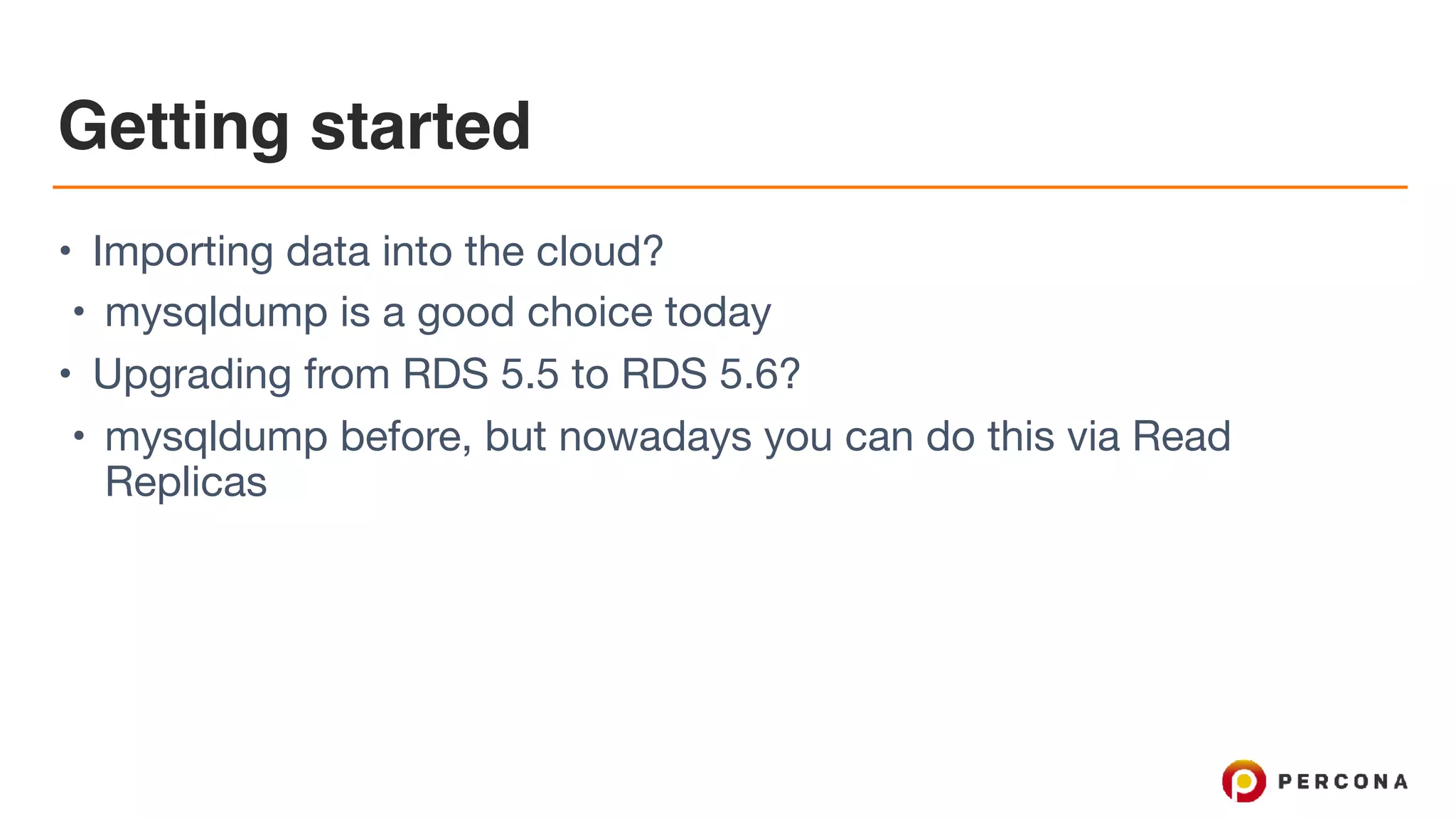 Getting started
• Importing data into the cloud?

• mysqldump is a good choice today

• Upgrading from RDS 5.5 to RDS 5.6?

• mysqldump before, but nowadays you can do this via Read
Replicas
 