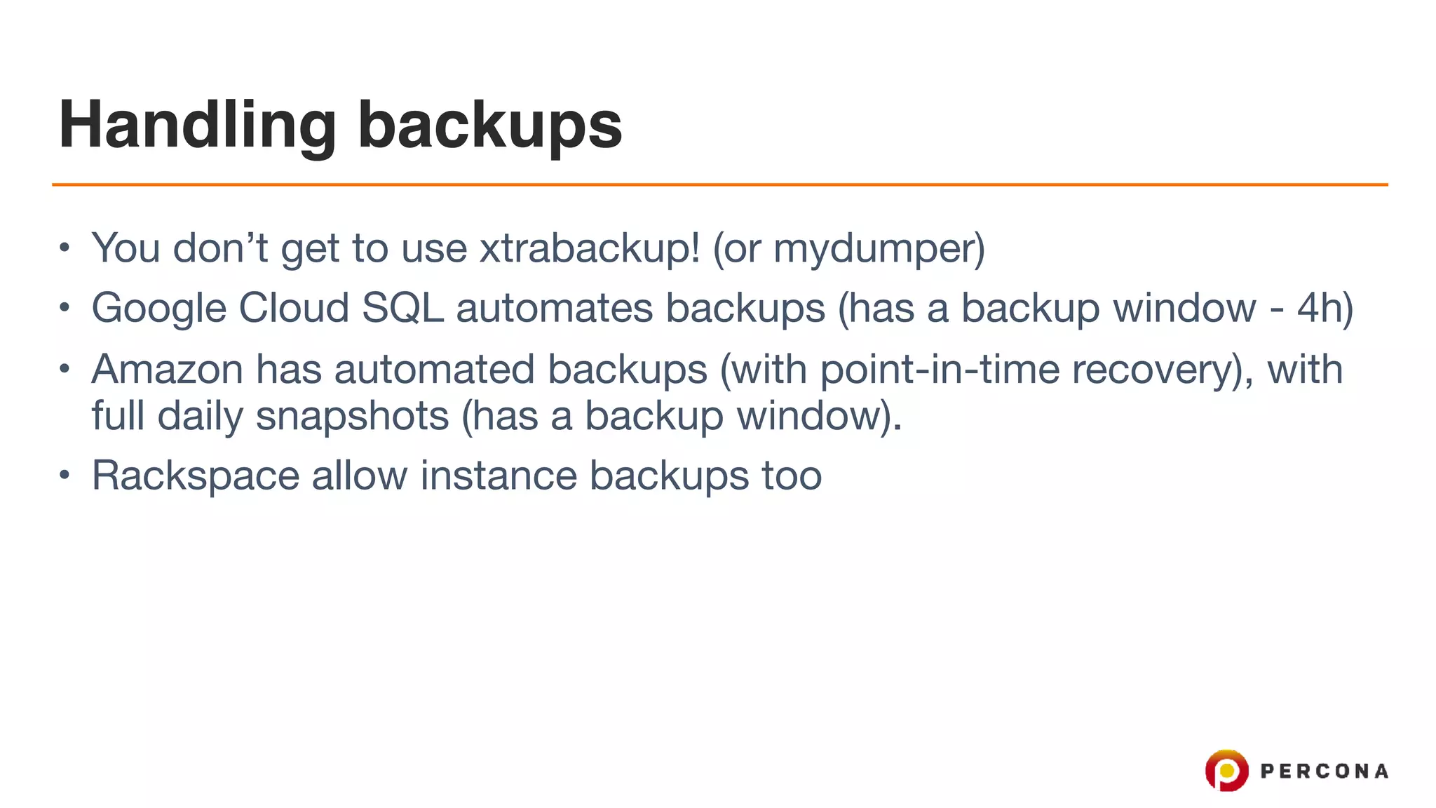 Handling backups
• You don’t get to use xtrabackup! (or mydumper)

• Google Cloud SQL automates backups (has a backup window - 4h)

• Amazon has automated backups (with point-in-time recovery), with
full daily snapshots (has a backup window). 

• Rackspace allow instance backups too
 
