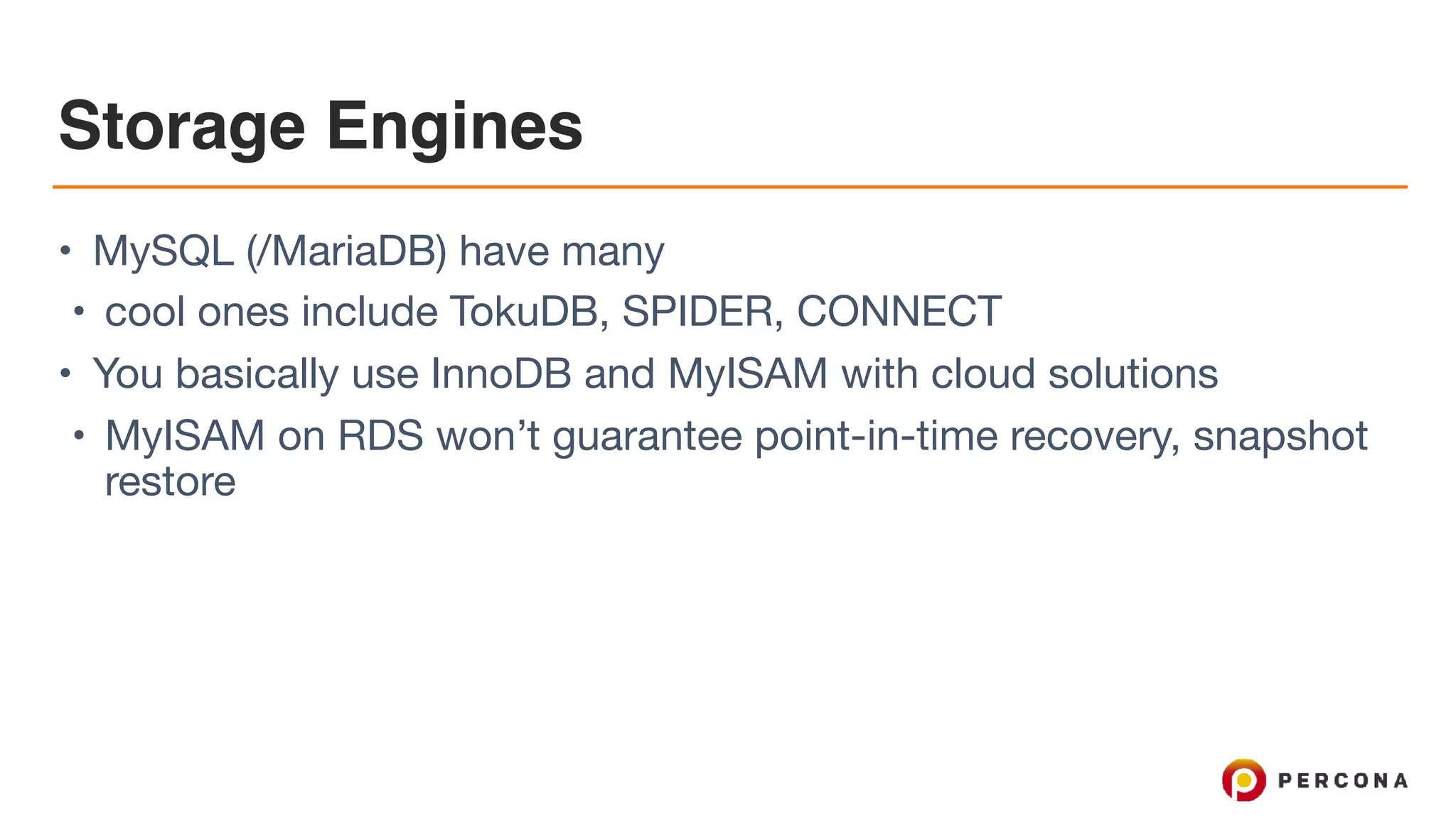 Storage Engines
• MySQL (/MariaDB) have many

• cool ones include TokuDB, SPIDER, CONNECT

• You basically use InnoDB and MyISAM with cloud solutions

• MyISAM on RDS won’t guarantee point-in-time recovery, snapshot
restore
 