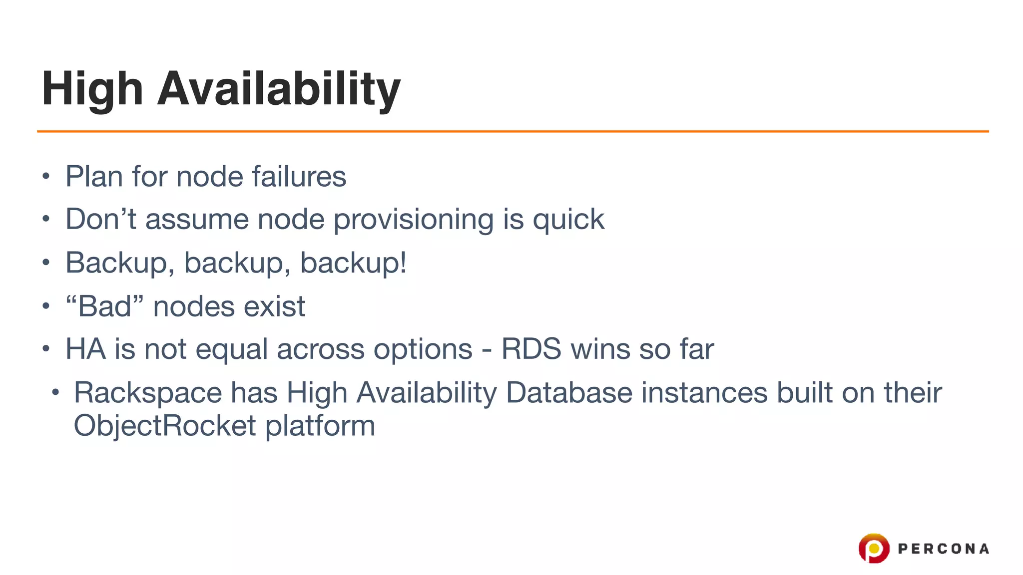 High Availability
• Plan for node failures

• Don’t assume node provisioning is quick

• Backup, backup, backup!

• “Bad” nodes exist

• HA is not equal across options - RDS wins so far

• Rackspace has High Availability Database instances built on their
ObjectRocket platform
 