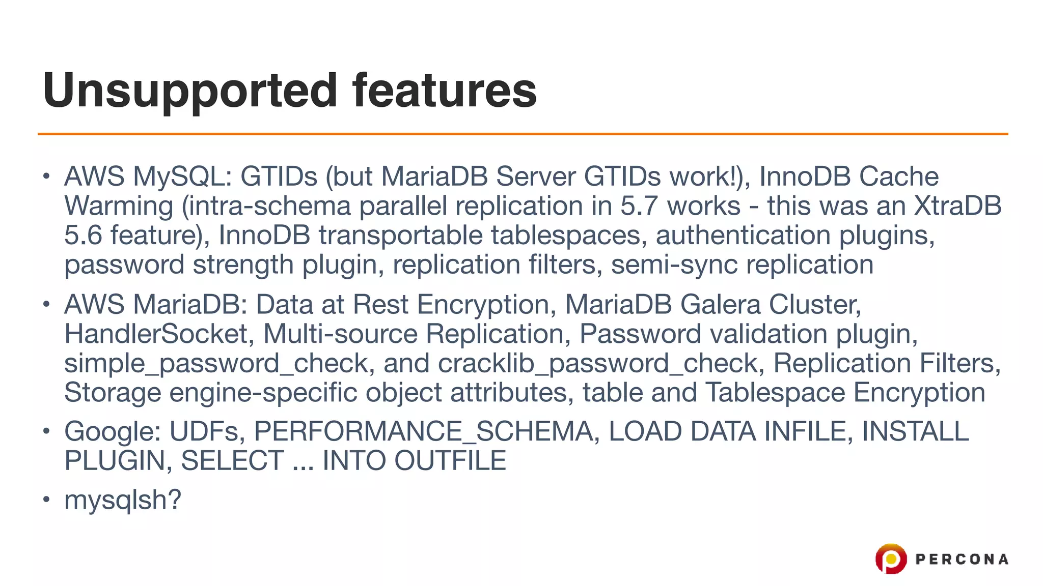 Unsupported features
• AWS MySQL: GTIDs (but MariaDB Server GTIDs work!), InnoDB Cache
Warming (intra-schema parallel replication in 5.7 works - this was an XtraDB
5.6 feature), InnoDB transportable tablespaces, authentication plugins,
password strength plugin, replication filters, semi-sync replication

• AWS MariaDB: Data at Rest Encryption, MariaDB Galera Cluster,
HandlerSocket, Multi-source Replication, Password validation plugin,
simple_password_check, and cracklib_password_check, Replication Filters,
Storage engine-specific object attributes, table and Tablespace Encryption

• Google: UDFs, PERFORMANCE_SCHEMA, LOAD DATA INFILE, INSTALL
PLUGIN, SELECT ... INTO OUTFILE

• mysqlsh?
 