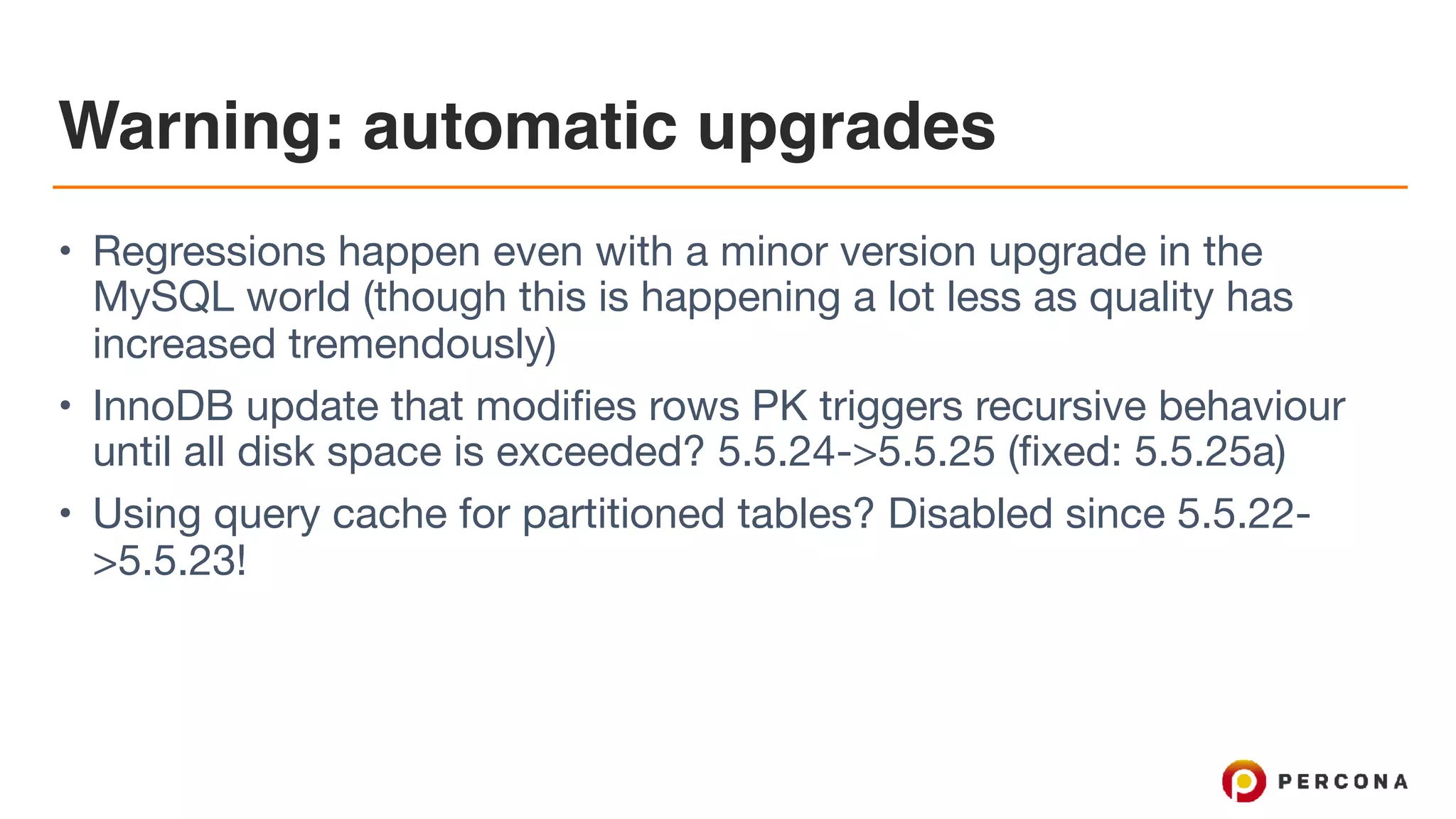 Warning: automatic upgrades
• Regressions happen even with a minor version upgrade in the
MySQL world (though this is happening a lot less as quality has
increased tremendously)

• InnoDB update that modifies rows PK triggers recursive behaviour
until all disk space is exceeded? 5.5.24->5.5.25 (fixed: 5.5.25a)

• Using query cache for partitioned tables? Disabled since 5.5.22-
>5.5.23!
 