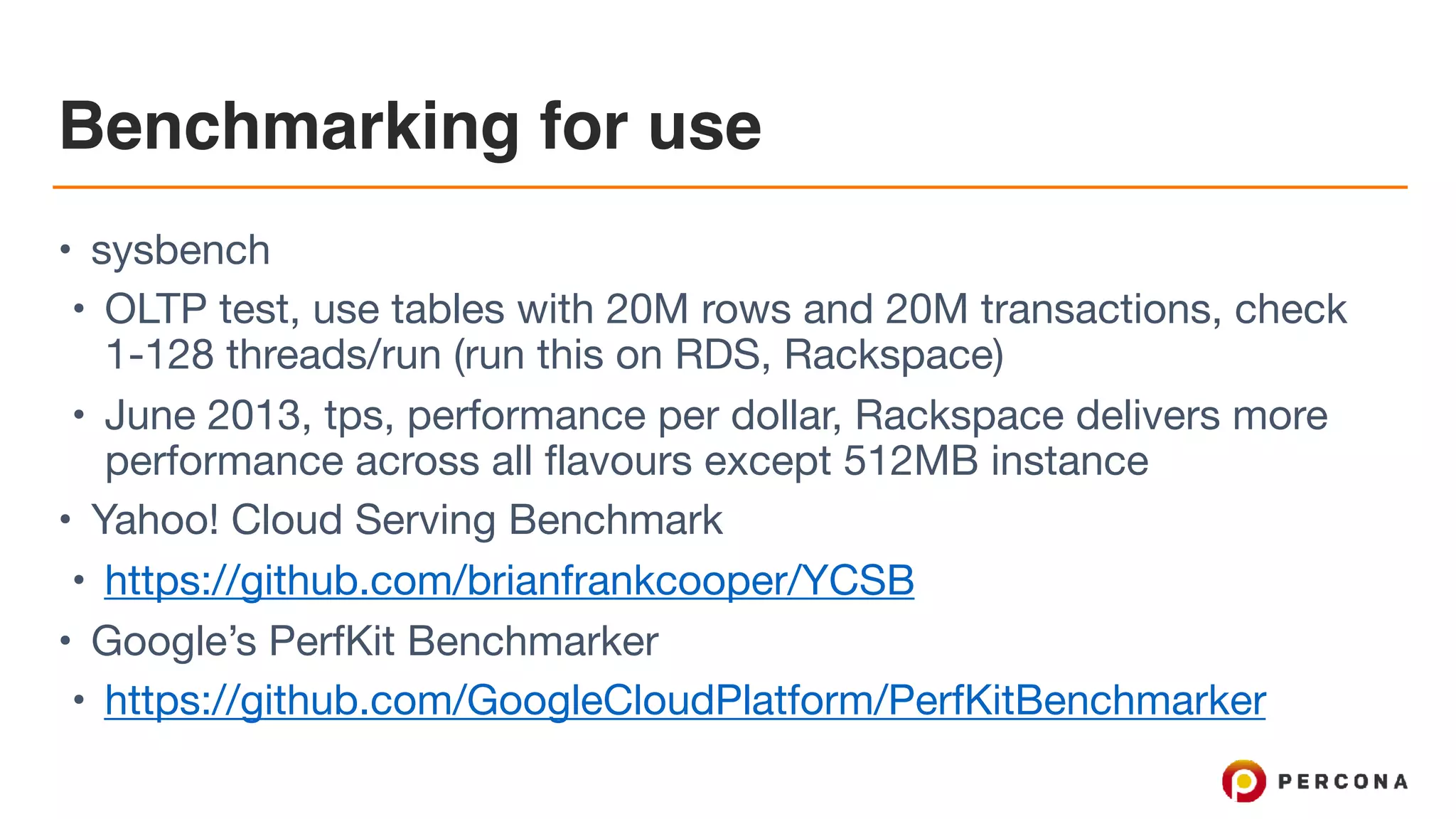 Benchmarking for use
• sysbench

• OLTP test, use tables with 20M rows and 20M transactions, check
1-128 threads/run (run this on RDS, Rackspace)

• June 2013, tps, performance per dollar, Rackspace delivers more
performance across all flavours except 512MB instance

• Yahoo! Cloud Serving Benchmark

• https://github.com/brianfrankcooper/YCSB

• Google’s PerfKit Benchmarker

• https://github.com/GoogleCloudPlatform/PerfKitBenchmarker
 