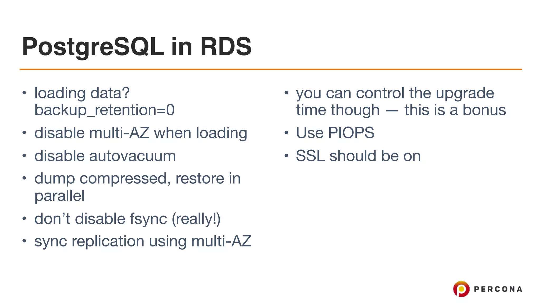 PostgreSQL in RDS
• loading data?
backup_retention=0

• disable multi-AZ when loading

• disable autovacuum

• dump compressed, restore in
parallel

• don’t disable fsync (really!)

• sync replication using multi-AZ

• you can control the upgrade
time though — this is a bonus

• Use PIOPS

• SSL should be on
 