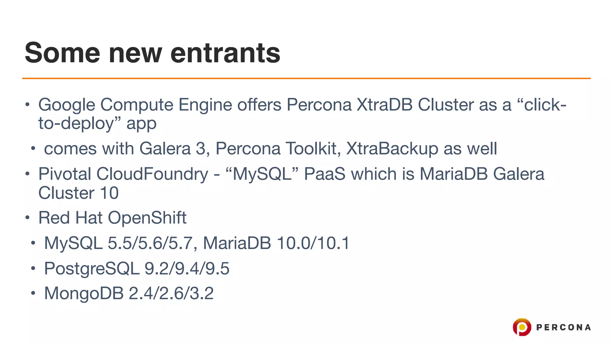 Some new entrants
• Google Compute Engine offers Percona XtraDB Cluster as a “click-
to-deploy” app

• comes with Galera 3, Percona Toolkit, XtraBackup as well

• Pivotal CloudFoundry - “MySQL” PaaS which is MariaDB Galera
Cluster 10

• Red Hat OpenShift

• MySQL 5.5/5.6/5.7, MariaDB 10.0/10.1

• PostgreSQL 9.2/9.4/9.5

• MongoDB 2.4/2.6/3.2
 