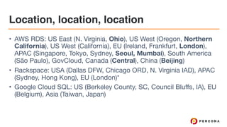 Location, location, location
• AWS RDS: US East (N. Virginia, Ohio), US West (Oregon, Northern
California), US West (California), EU (Ireland, Frankfurt, London),
APAC (Singapore, Tokyo, Sydney, Seoul, Mumbai), South America
(São Paulo), GovCloud, Canada (Central), China (Beijing)

• Rackspace: USA (Dallas DFW, Chicago ORD, N. Virginia IAD), APAC
(Sydney, Hong Kong), EU (London)*

• Google Cloud SQL: US (Berkeley County, SC, Council Bluffs, IA), EU
(Belgium), Asia (Taiwan, Japan)
 