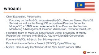 whoami
• Chief Evangelist, Percona Inc

• Focusing on the MySQL ecosystem (MySQL, Percona Server, MariaDB
Server), as well as the MongoDB ecosystem (Percona Server for
MongoDB) + 100% open source tools from Percona like Percona
Monitoring & Management, Percona xtrabackup, Percona Toolkit, etc.

• Founding team of MariaDB Server (2009-2016), previously at Monty
Program Ab, merged with SkySQL Ab, now MariaDB Corporation

• Formerly MySQL AB (exit: Sun Microsystems)

• Past lives include Fedora Project (FESCO), OpenOffice.org

• MySQL Community Contributor of the Year Award winner 2014
 