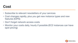 Cost
• Subscribe to relevant newsletters of your services

• Cost changes rapidly, plus you get new instance types and new
features (IOPS)

• Don’t forget network access costs

• Monitor your costs daily, hourly if possible (EC2 instances can have
spot pricing)
 