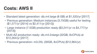 Costs: AWS II
• Standard latest generation: db.m4.large (8 GB) at $1,533/yr [2017]

• Previous generation: Medium instances (3.75GB) useful for testing
($1,577/yr [2014] vs $2,411/yr [2013])

• Large instance (7.5GB) production ready ($3,241/yr vs $4,777/yr
[2013])

• Multi-AZ production ready: db.m4.2xlarge (32GB, 8vCPUs) at
$12,264/yr [2017]

• Previous generation: m3.2XL (30GB, 8vCPUs) ($12,964/yr)
 