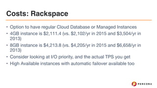 Costs: Rackspace
• Option to have regular Cloud Database or Managed Instances

• 4GB instance is $2,111.4 (vs. $2,102/yr in 2015 and $3,504/yr in
2013)

• 8GB instance is $4,213.8 (vs. $4,205/yr in 2015 and $6,658/yr in
2013)

• Consider looking at I/O priority, and the actual TPS you get

• High Available instances with automatic failover available too
 