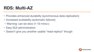 RDS: Multi-AZ
• Provides enhanced durability (synchronous data replication)

• Increased availability (automatic failover)

• Warning: can be slow (1-10 mins+)

• Easy GUI administration

• Doesn’t give you another usable “read-replica” though
 