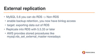 External replication
• MySQL 5.6 you can do RDS -> Non-RDS

• enable backup retention, you now have binlog access

• target: exporting data out of RDS

• Replicate into RDS with 5.5.33 or later

• AWS provides stored procedures like
mysql.rds_set_external_master nowadays
 