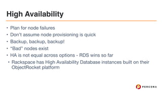 High Availability
• Plan for node failures

• Don’t assume node provisioning is quick

• Backup, backup, backup!

• “Bad” nodes exist

• HA is not equal across options - RDS wins so far

• Rackspace has High Availability Database instances built on their
ObjectRocket platform
 