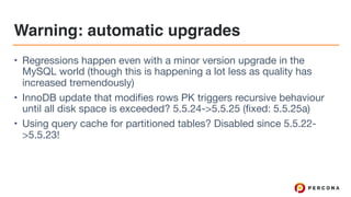 Warning: automatic upgrades
• Regressions happen even with a minor version upgrade in the
MySQL world (though this is happening a lot less as quality has
increased tremendously)

• InnoDB update that modifies rows PK triggers recursive behaviour
until all disk space is exceeded? 5.5.24->5.5.25 (fixed: 5.5.25a)

• Using query cache for partitioned tables? Disabled since 5.5.22-
>5.5.23!
 