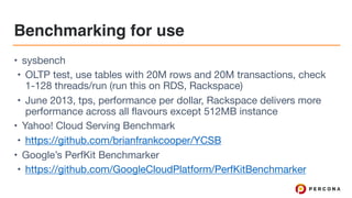Benchmarking for use
• sysbench

• OLTP test, use tables with 20M rows and 20M transactions, check
1-128 threads/run (run this on RDS, Rackspace)

• June 2013, tps, performance per dollar, Rackspace delivers more
performance across all flavours except 512MB instance

• Yahoo! Cloud Serving Benchmark

• https://github.com/brianfrankcooper/YCSB

• Google’s PerfKit Benchmarker

• https://github.com/GoogleCloudPlatform/PerfKitBenchmarker
 