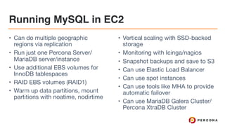 Running MySQL in EC2
• Can do multiple geographic
regions via replication

• Run just one Percona Server/
MariaDB server/instance

• Use additional EBS volumes for
InnoDB tablespaces

• RAID EBS volumes (RAID1)

• Warm up data partitions, mount
partitions with noatime, nodirtime

• Vertical scaling with SSD-backed
storage

• Monitoring with Icinga/nagios

• Snapshot backups and save to S3

• Can use Elastic Load Balancer

• Can use spot instances

• Can use tools like MHA to provide
automatic failover

• Can use MariaDB Galera Cluster/
Percona XtraDB Cluster
 