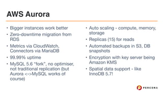 AWS Aurora
• Bigger instances work better

• Zero-downtime migration from
RDS

• Metrics via CloudWatch,
Connectors via MariaDB

• 99.99% uptime

• MySQL 5.6 “fork”, no optimiser,
not traditional replication (but
Aurora <->MySQL works of
course)

• Auto scaling - compute, memory,
storage

• Replicas (15) for reads

• Automated backups in S3, DB
snapshots

• Encryption with key server being
Amazon KMS

• Spatial data support - like
InnoDB 5.7!
 
