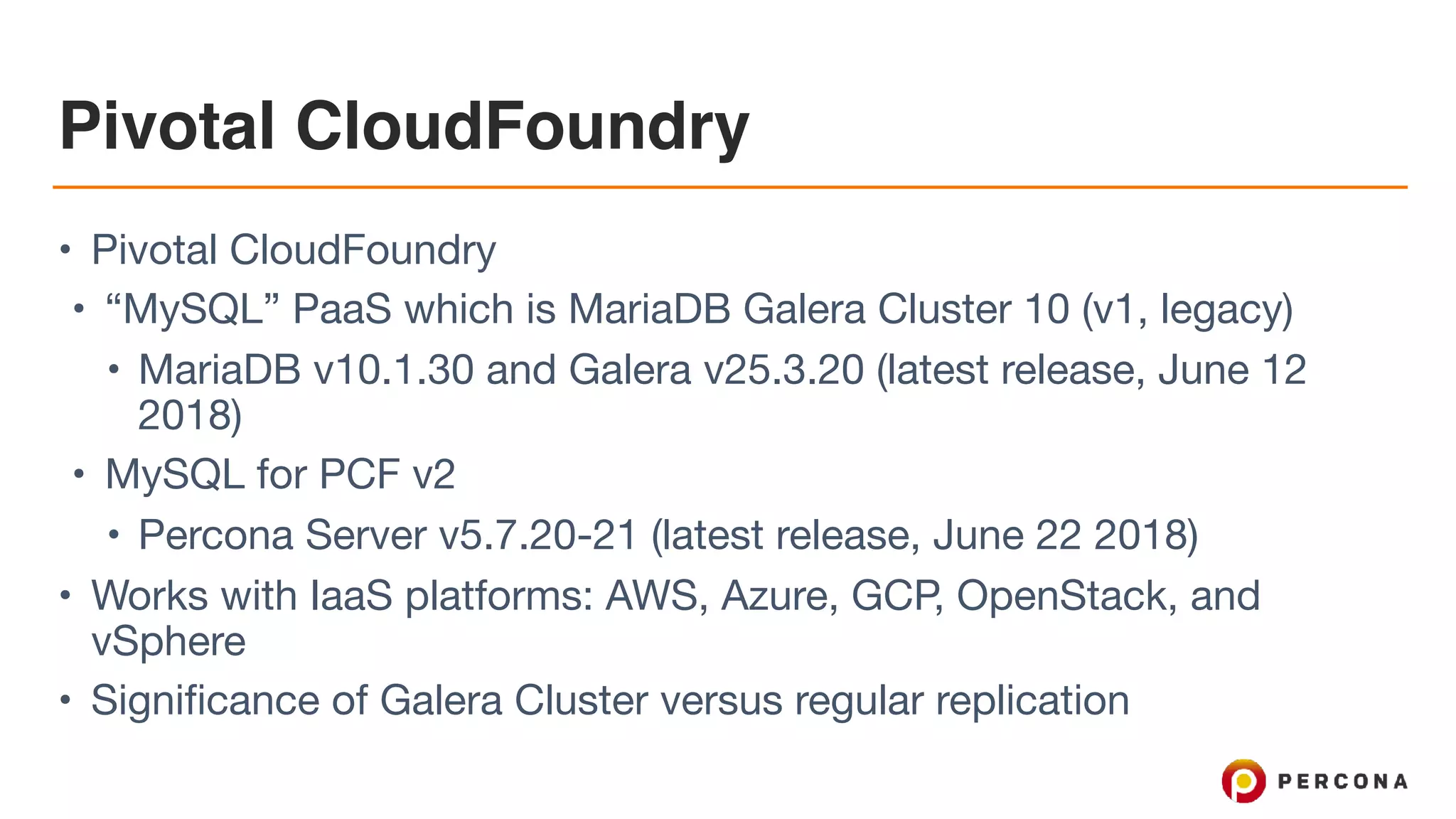 Pivotal CloudFoundry
• Pivotal CloudFoundry

• “MySQL” PaaS which is MariaDB Galera Cluster 10 (v1, legacy)

• MariaDB v10.1.30 and Galera v25.3.20 (latest release, June 12
2018)

• MySQL for PCF v2

• Percona Server v5.7.20-21 (latest release, June 22 2018)

• Works with IaaS platforms: AWS, Azure, GCP, OpenStack, and
vSphere

• Significance of Galera Cluster versus regular replication
 