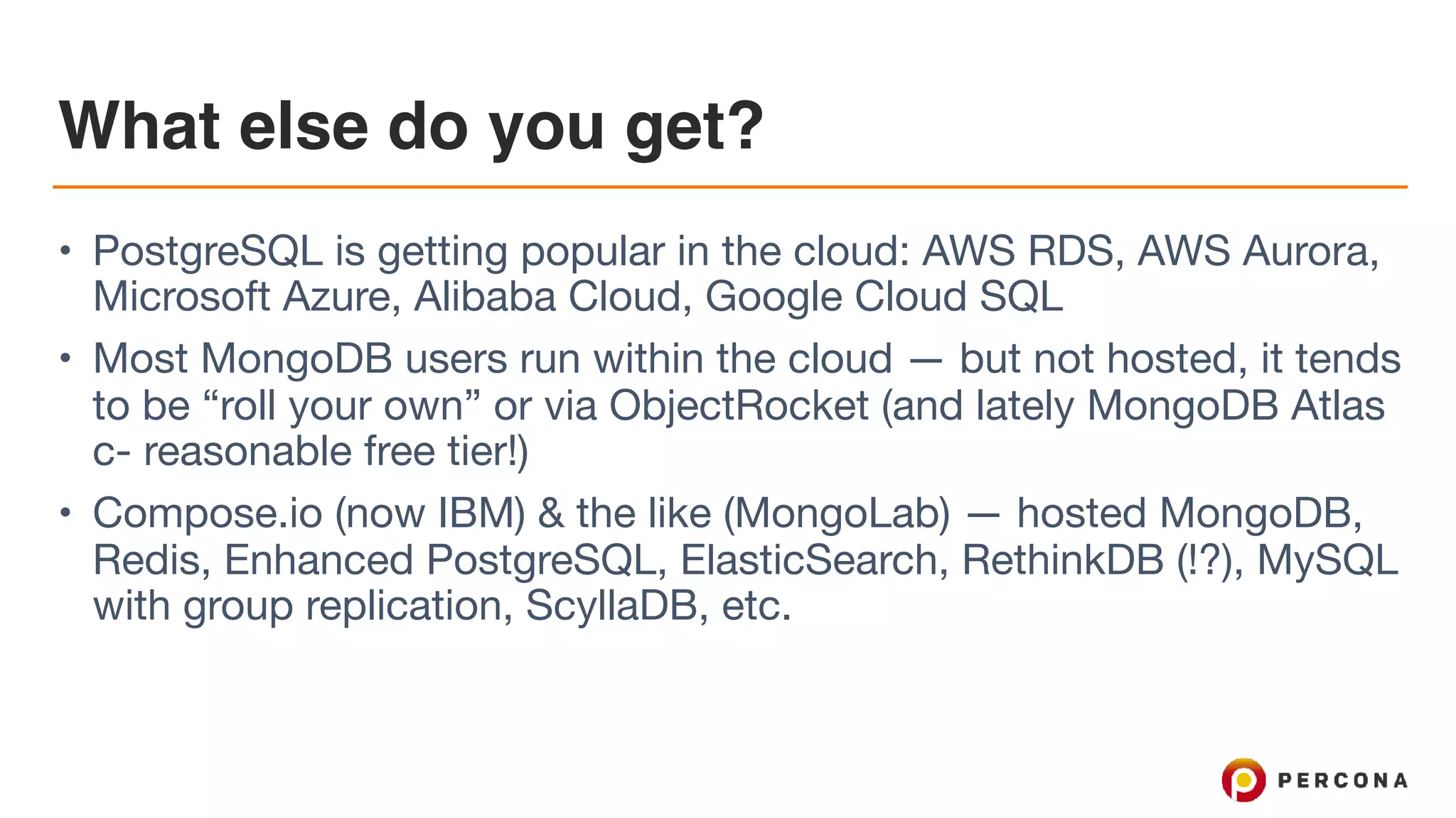 What else do you get?
• PostgreSQL is getting popular in the cloud: AWS RDS, AWS Aurora,
Microsoft Azure, Alibaba Cloud, Google Cloud SQL

• Most MongoDB users run within the cloud — but not hosted, it tends
to be “roll your own” or via ObjectRocket (and lately MongoDB Atlas
c- reasonable free tier!)

• Compose.io (now IBM) & the like (MongoLab) — hosted MongoDB,
Redis, Enhanced PostgreSQL, ElasticSearch, RethinkDB (!?), MySQL
with group replication, ScyllaDB, etc.
 