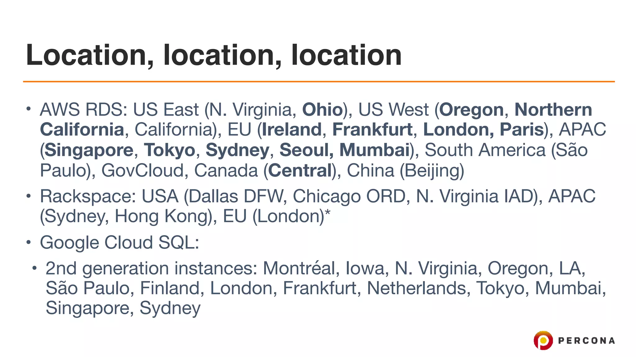 Location, location, location
• AWS RDS: US East (N. Virginia, Ohio), US West (Oregon, Northern
California, California), EU (Ireland, Frankfurt, London, Paris), APAC
(Singapore, Tokyo, Sydney, Seoul, Mumbai), South America (São
Paulo), GovCloud, Canada (Central), China (Beijing)

• Rackspace: USA (Dallas DFW, Chicago ORD, N. Virginia IAD), APAC
(Sydney, Hong Kong), EU (London)*

• Google Cloud SQL: 

• 2nd generation instances: Montréal, Iowa, N. Virginia, Oregon, LA,
São Paulo, Finland, London, Frankfurt, Netherlands, Tokyo, Mumbai,
Singapore, Sydney
 