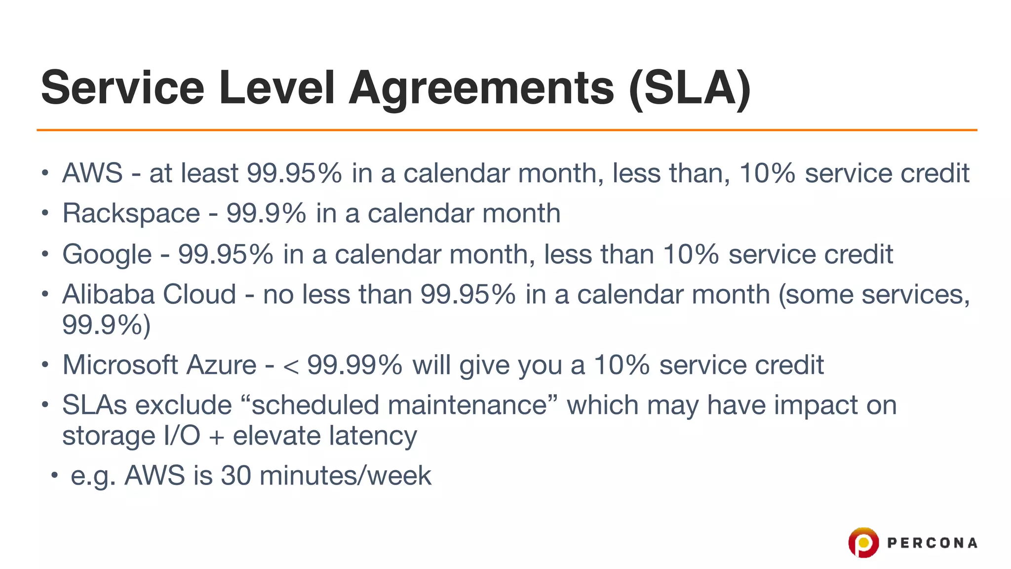 Service Level Agreements (SLA)
• AWS - at least 99.95% in a calendar month, less than, 10% service credit

• Rackspace - 99.9% in a calendar month

• Google - 99.95% in a calendar month, less than 10% service credit

• Alibaba Cloud - no less than 99.95% in a calendar month (some services,
99.9%)

• Microsoft Azure - < 99.99% will give you a 10% service credit

• SLAs exclude “scheduled maintenance” which may have impact on
storage I/O + elevate latency

• e.g. AWS is 30 minutes/week
 
