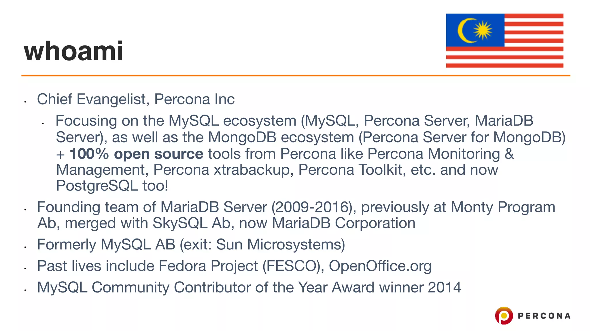 whoami
• Chief Evangelist, Percona Inc

• Focusing on the MySQL ecosystem (MySQL, Percona Server, MariaDB
Server), as well as the MongoDB ecosystem (Percona Server for MongoDB)
+ 100% open source tools from Percona like Percona Monitoring &
Management, Percona xtrabackup, Percona Toolkit, etc. and now
PostgreSQL too!

• Founding team of MariaDB Server (2009-2016), previously at Monty Program
Ab, merged with SkySQL Ab, now MariaDB Corporation

• Formerly MySQL AB (exit: Sun Microsystems)

• Past lives include Fedora Project (FESCO), OpenOffice.org

• MySQL Community Contributor of the Year Award winner 2014
 