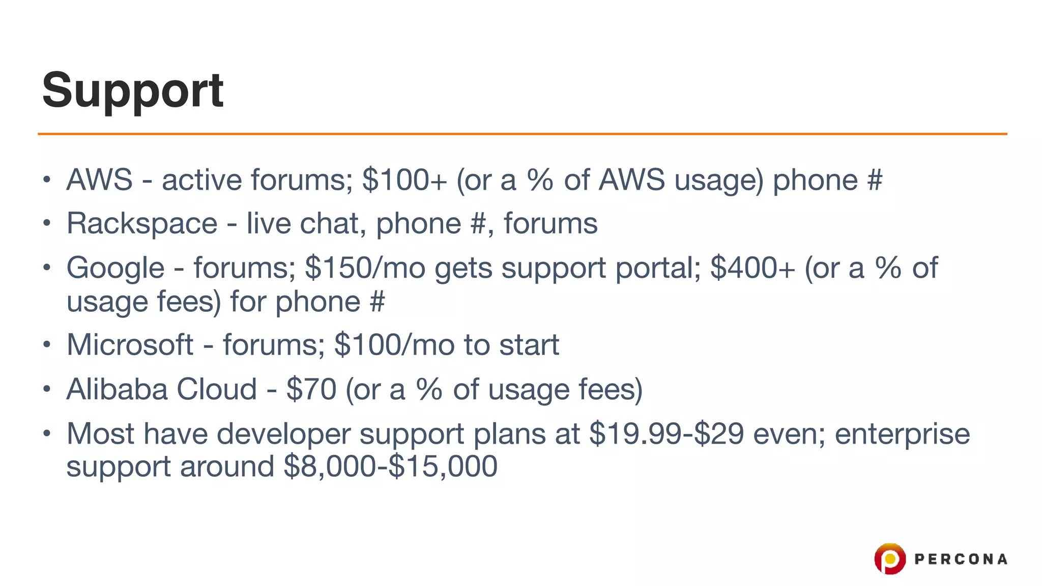 Support
• AWS - active forums; $100+ (or a % of AWS usage) phone #

• Rackspace - live chat, phone #, forums

• Google - forums; $150/mo gets support portal; $400+ (or a % of
usage fees) for phone #

• Microsoft - forums; $100/mo to start

• Alibaba Cloud - $70 (or a % of usage fees)

• Most have developer support plans at $19.99-$29 even; enterprise
support around $8,000-$15,000
 
