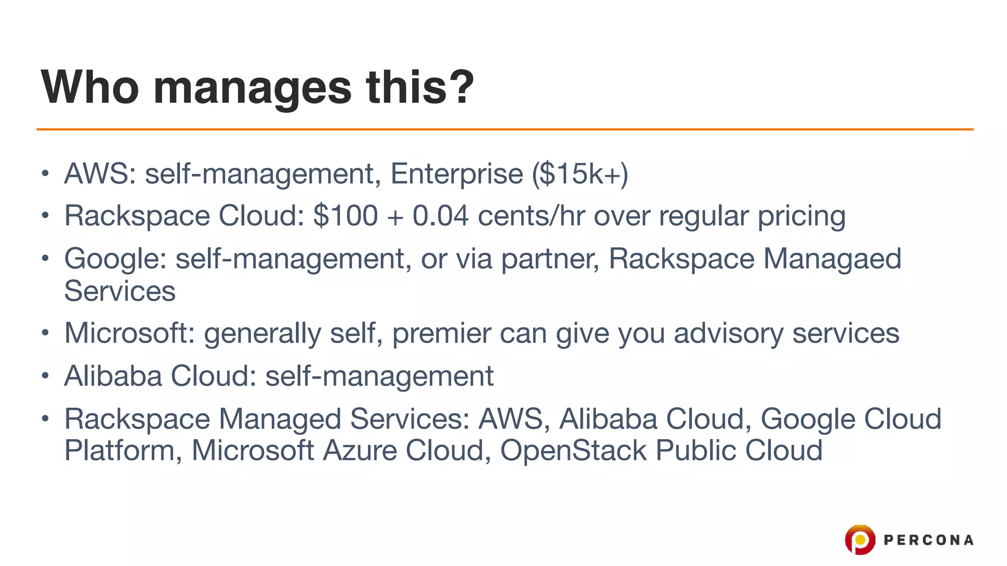 Who manages this?
• AWS: self-management, Enterprise ($15k+)

• Rackspace Cloud: $100 + 0.04 cents/hr over regular pricing

• Google: self-management, or via partner, Rackspace Managaed
Services

• Microsoft: generally self, premier can give you advisory services

• Alibaba Cloud: self-management

• Rackspace Managed Services: AWS, Alibaba Cloud, Google Cloud
Platform, Microsoft Azure Cloud, OpenStack Public Cloud
 