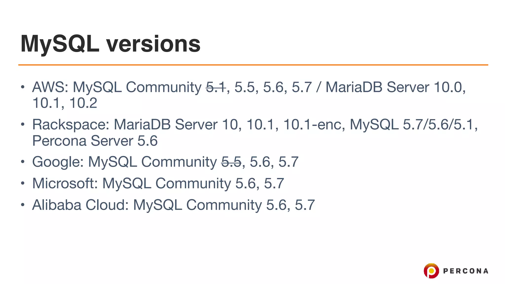 MySQL versions
• AWS: MySQL Community 5.1, 5.5, 5.6, 5.7 / MariaDB Server 10.0,
10.1, 10.2

• Rackspace: MariaDB Server 10, 10.1, 10.1-enc, MySQL 5.7/5.6/5.1,
Percona Server 5.6

• Google: MySQL Community 5.5, 5.6, 5.7

• Microsoft: MySQL Community 5.6, 5.7

• Alibaba Cloud: MySQL Community 5.6, 5.7
 