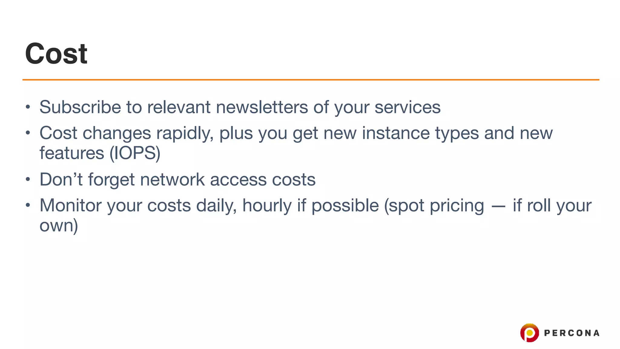 Cost
• Subscribe to relevant newsletters of your services

• Cost changes rapidly, plus you get new instance types and new
features (IOPS)

• Don’t forget network access costs

• Monitor your costs daily, hourly if possible (spot pricing — if roll your
own)
 