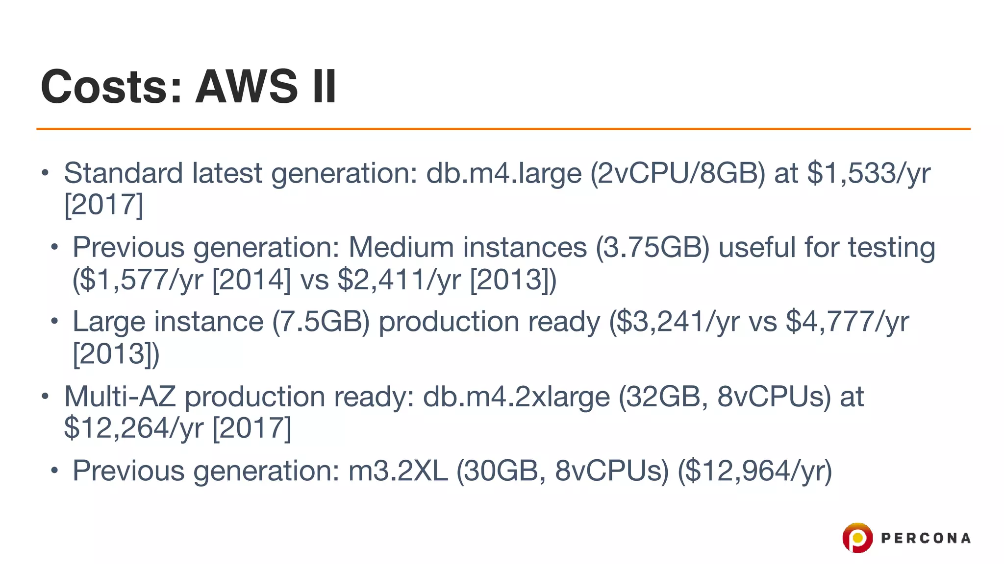 Costs: AWS II
• Standard latest generation: db.m4.large (2vCPU/8GB) at $1,533/yr
[2017]

• Previous generation: Medium instances (3.75GB) useful for testing
($1,577/yr [2014] vs $2,411/yr [2013])

• Large instance (7.5GB) production ready ($3,241/yr vs $4,777/yr
[2013])

• Multi-AZ production ready: db.m4.2xlarge (32GB, 8vCPUs) at
$12,264/yr [2017]

• Previous generation: m3.2XL (30GB, 8vCPUs) ($12,964/yr)
 