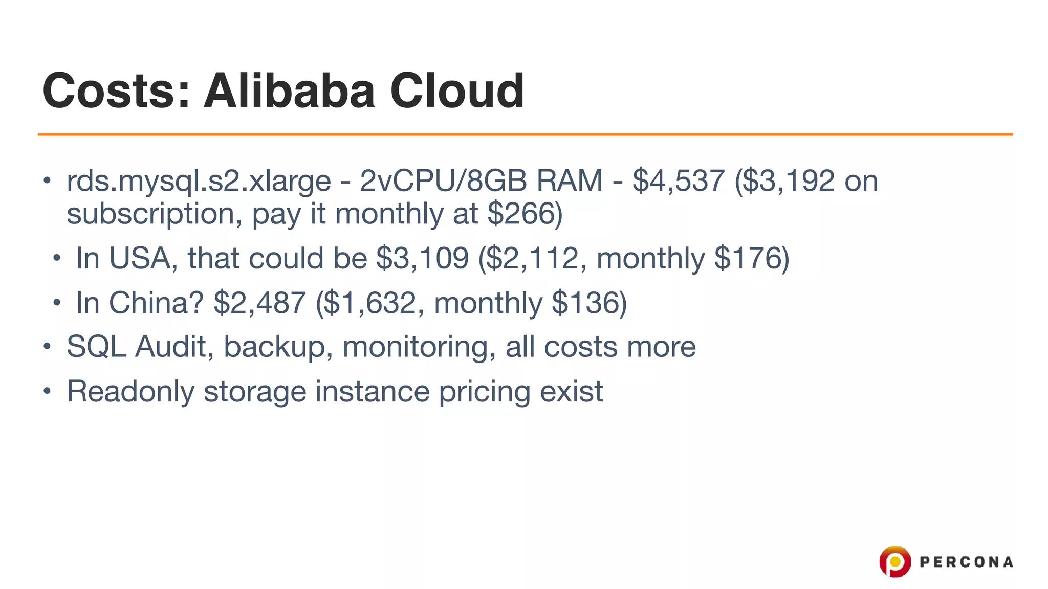 Costs: Alibaba Cloud
• rds.mysql.s2.xlarge - 2vCPU/8GB RAM - $4,537 ($3,192 on
subscription, pay it monthly at $266)

• In USA, that could be $3,109 ($2,112, monthly $176)

• In China? $2,487 ($1,632, monthly $136)

• SQL Audit, backup, monitoring, all costs more

• Readonly storage instance pricing exist
 