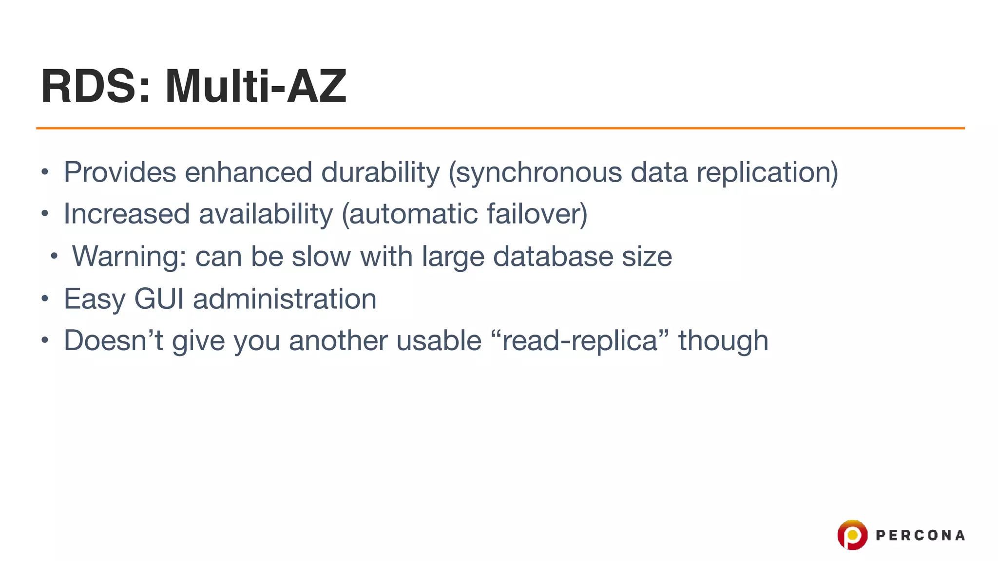 RDS: Multi-AZ
• Provides enhanced durability (synchronous data replication)

• Increased availability (automatic failover)

• Warning: can be slow with large database size

• Easy GUI administration

• Doesn’t give you another usable “read-replica” though
 